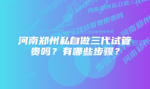 河南郑州私自做三代试管贵吗？有哪些步骤？