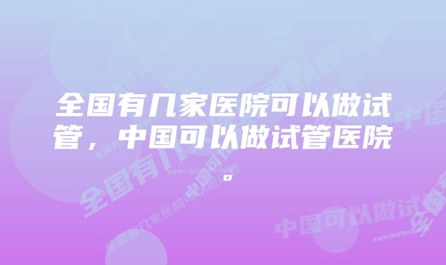 全国有几家医院可以做试管，中国可以做试管医院。