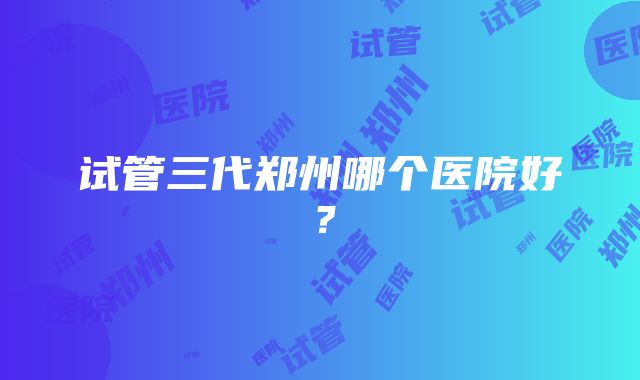 试管三代郑州哪个医院好？