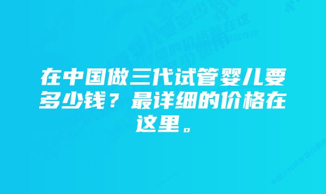 在中国做三代试管婴儿要多少钱？最详细的价格在这里。