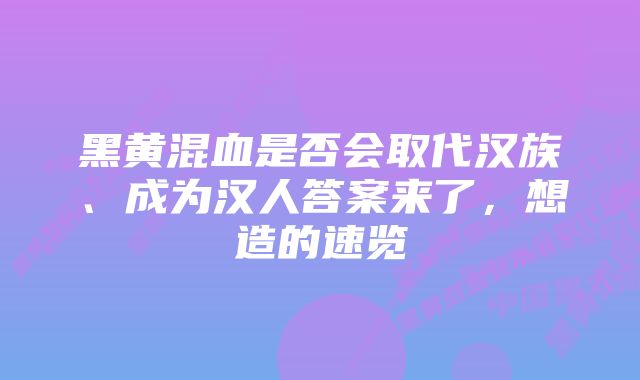 黑黄混血是否会取代汉族、成为汉人答案来了，想造的速览