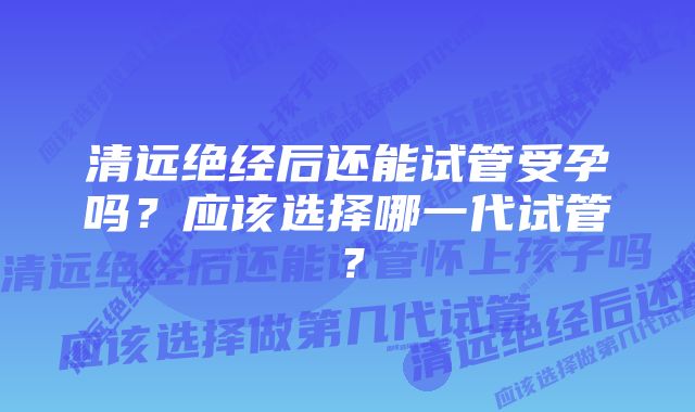 清远绝经后还能试管受孕吗？应该选择哪一代试管？