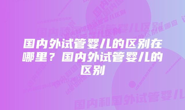 国内外试管婴儿的区别在哪里？国内外试管婴儿的区别