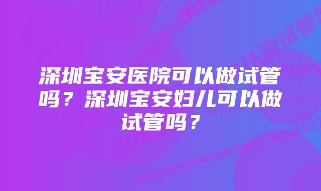 深圳宝安医院可以做试管吗？深圳宝安妇儿可以做试管吗？