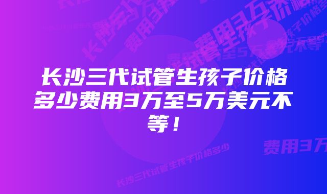 长沙三代试管生孩子价格多少费用3万至5万美元不等！