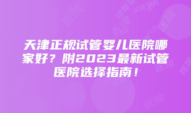 天津正规试管婴儿医院哪家好？附2023最新试管医院选择指南！