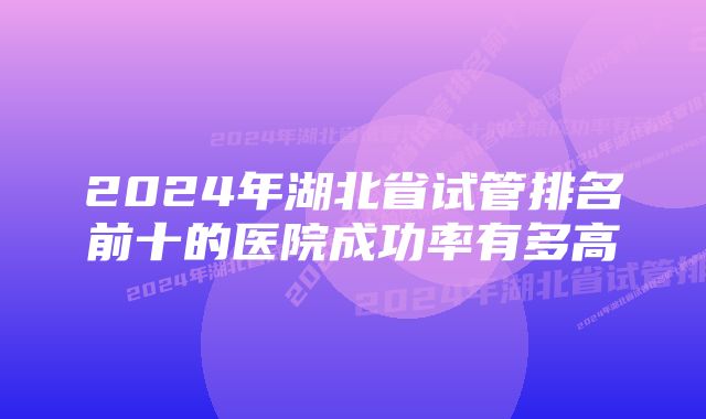 2024年湖北省试管排名前十的医院成功率有多高