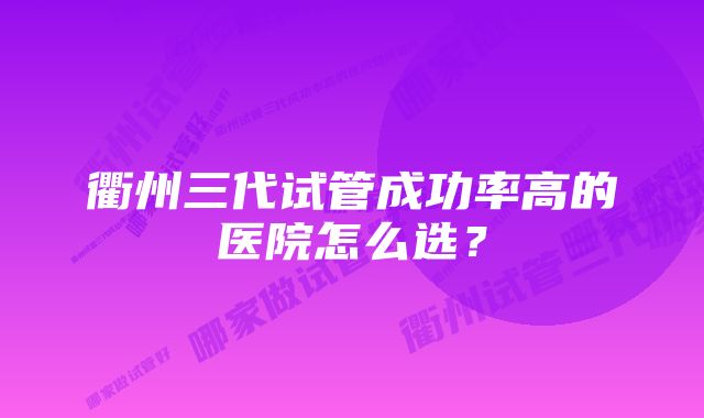 衢州三代试管成功率高的医院怎么选？