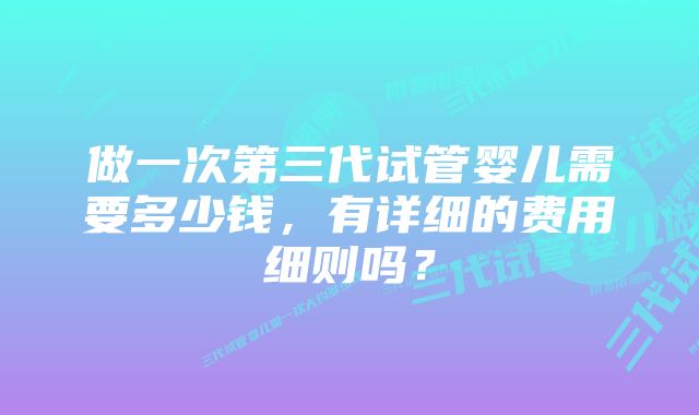 做一次第三代试管婴儿需要多少钱，有详细的费用细则吗？