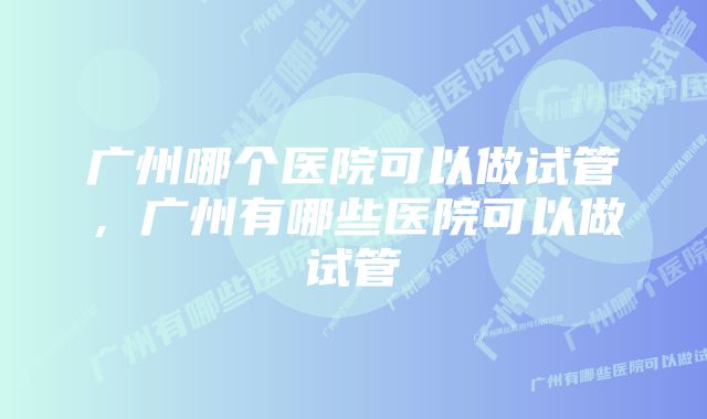 广州哪个医院可以做试管，广州有哪些医院可以做试管