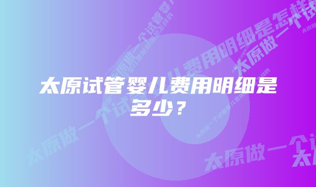 太原试管婴儿费用明细是多少？