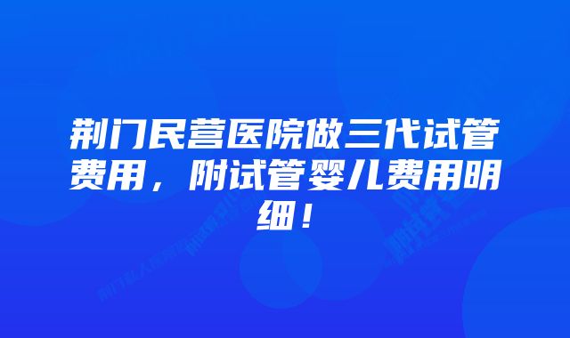 荆门民营医院做三代试管费用，附试管婴儿费用明细！