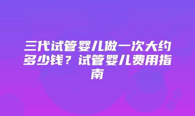 三代试管婴儿做一次大约多少钱？试管婴儿费用指南