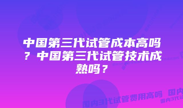 中国第三代试管成本高吗？中国第三代试管技术成熟吗？