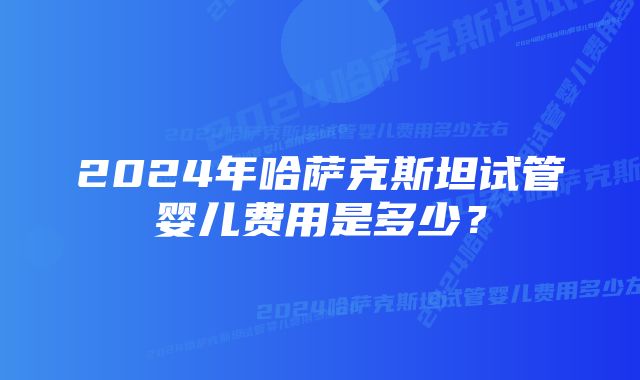 2024年哈萨克斯坦试管婴儿费用是多少？