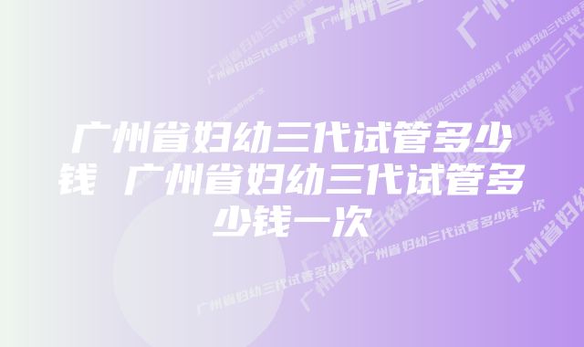 广州省妇幼三代试管多少钱 广州省妇幼三代试管多少钱一次