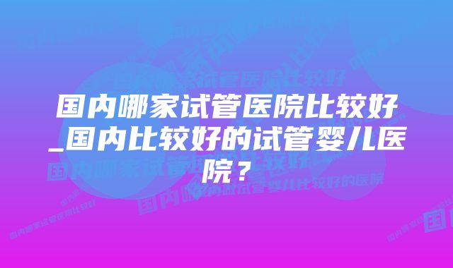 国内哪家试管医院比较好_国内比较好的试管婴儿医院？