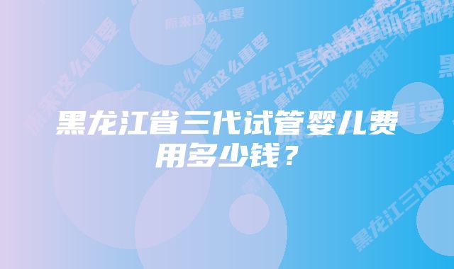 黑龙江省三代试管婴儿费用多少钱？