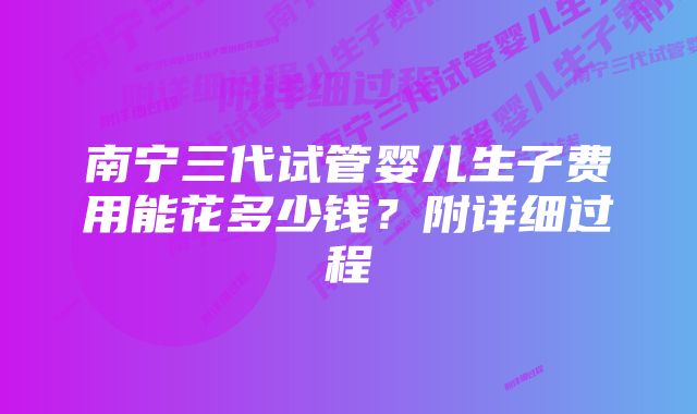 南宁三代试管婴儿生子费用能花多少钱？附详细过程