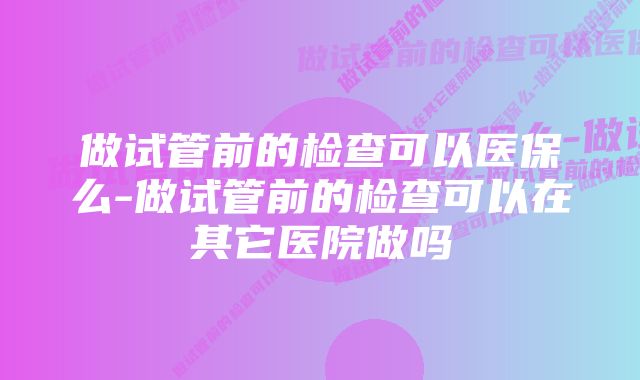 做试管前的检查可以医保么-做试管前的检查可以在其它医院做吗