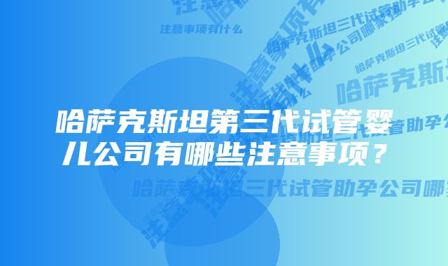 哈萨克斯坦第三代试管婴儿公司有哪些注意事项？