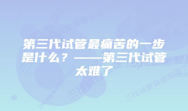 第三代试管最痛苦的一步是什么？——第三代试管太难了