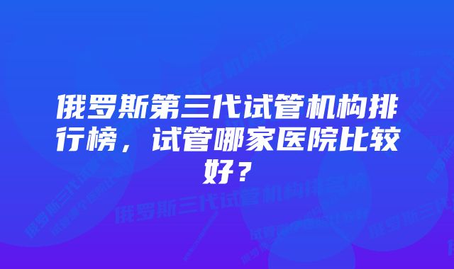 俄罗斯第三代试管机构排行榜，试管哪家医院比较好？