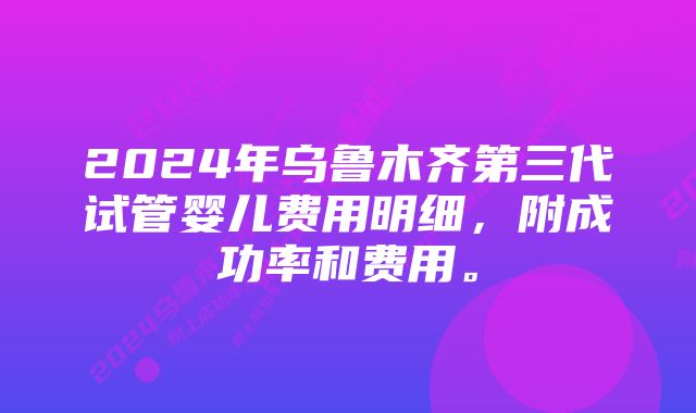 2024年乌鲁木齐第三代试管婴儿费用明细，附成功率和费用。