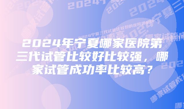 2024年宁夏哪家医院第三代试管比较好比较强，哪家试管成功率比较高？