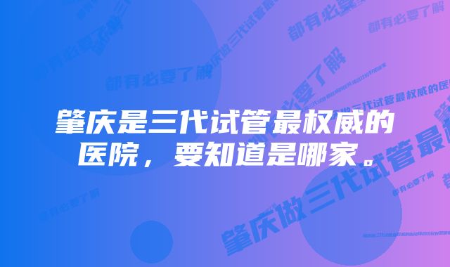 肇庆是三代试管最权威的医院，要知道是哪家。