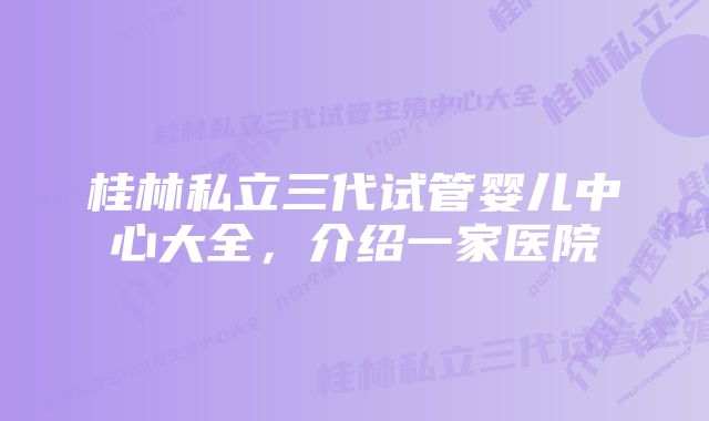 桂林私立三代试管婴儿中心大全，介绍一家医院