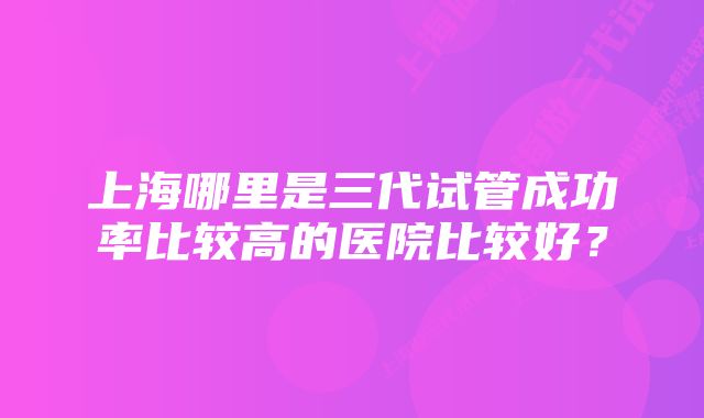 上海哪里是三代试管成功率比较高的医院比较好？