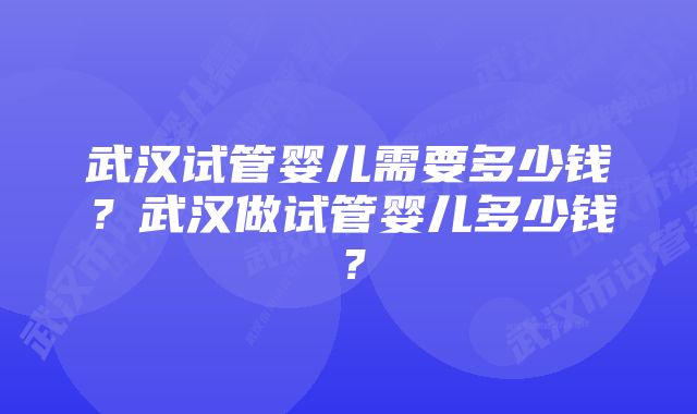 武汉试管婴儿需要多少钱？武汉做试管婴儿多少钱？