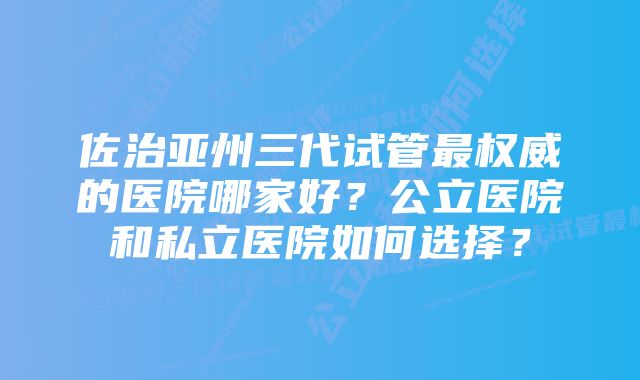 佐治亚州三代试管最权威的医院哪家好？公立医院和私立医院如何选择？