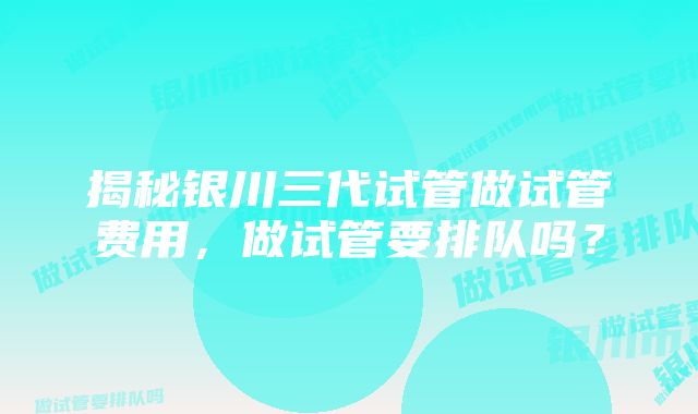 揭秘银川三代试管做试管费用，做试管要排队吗？