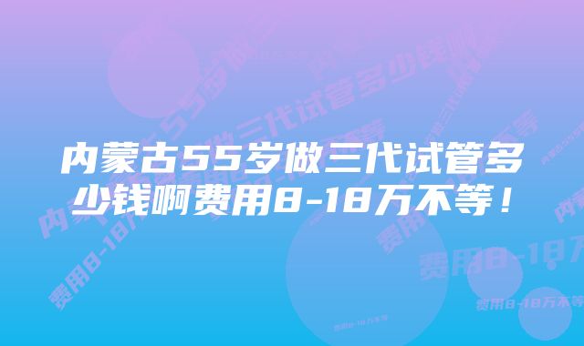 内蒙古55岁做三代试管多少钱啊费用8-18万不等！