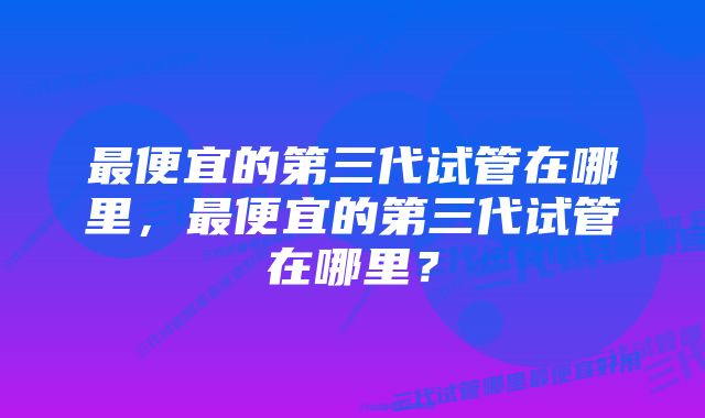 最便宜的第三代试管在哪里，最便宜的第三代试管在哪里？