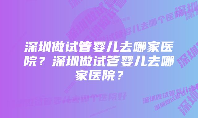 深圳做试管婴儿去哪家医院？深圳做试管婴儿去哪家医院？