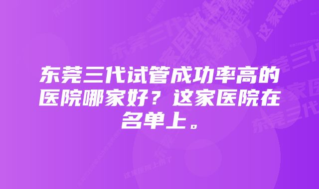 东莞三代试管成功率高的医院哪家好？这家医院在名单上。