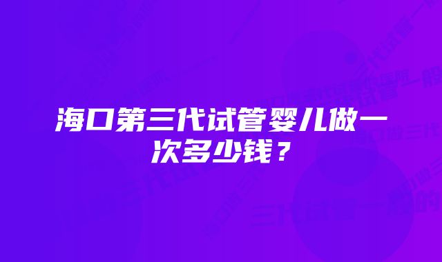 海口第三代试管婴儿做一次多少钱？