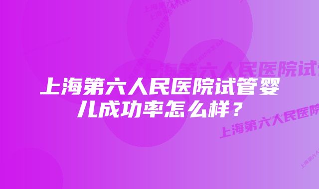 上海第六人民医院试管婴儿成功率怎么样？