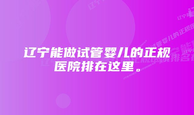 辽宁能做试管婴儿的正规医院排在这里。