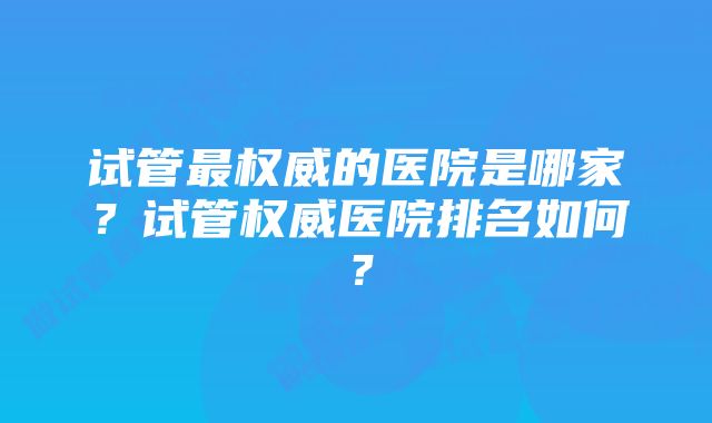 试管最权威的医院是哪家？试管权威医院排名如何？