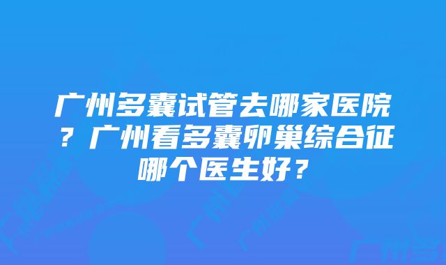 广州多囊试管去哪家医院？广州看多囊卵巢综合征哪个医生好？