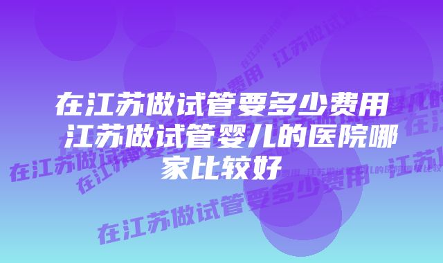 在江苏做试管要多少费用 江苏做试管婴儿的医院哪家比较好