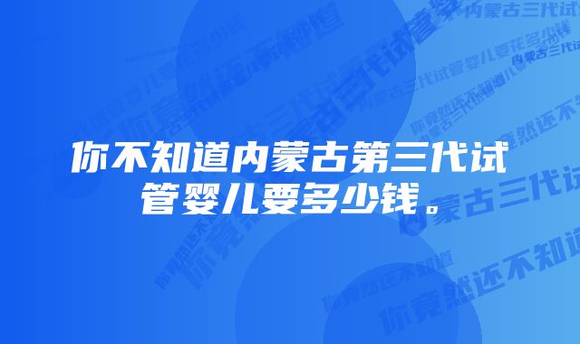 你不知道内蒙古第三代试管婴儿要多少钱。