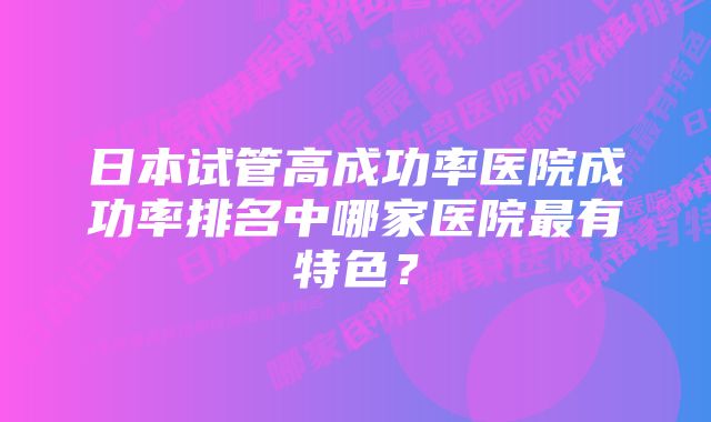 日本试管高成功率医院成功率排名中哪家医院最有特色？