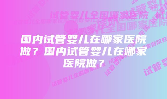 国内试管婴儿在哪家医院做？国内试管婴儿在哪家医院做？