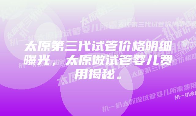 太原第三代试管价格明细曝光，太原做试管婴儿费用揭秘。