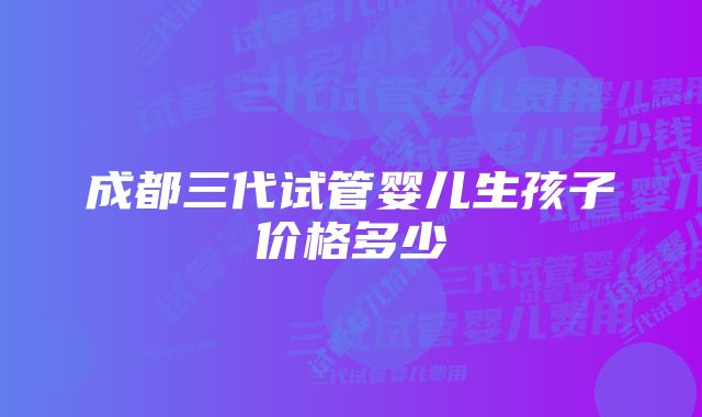 成都三代试管婴儿生孩子价格多少